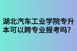 湖北汽車工業(yè)學(xué)院專升本可以跨專業(yè)報(bào)考嗎？