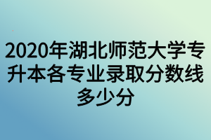 2020年湖北師范大學(xué)專(zhuān)升本各專(zhuān)業(yè)錄取分?jǐn)?shù)線多少分