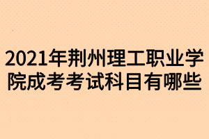 2021年荊州理工職業(yè)學(xué)院成考考試科目有哪些