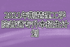 2021年荊楚理工學(xué)院普通專(zhuān)升本招生計(jì)劃