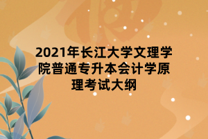 2021年長江大學(xué)文理學(xué)院普通專升本會(huì)計(jì)學(xué)原理考試大綱