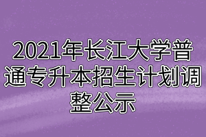 2021年長江大學普通專升本招生計劃調(diào)整公示