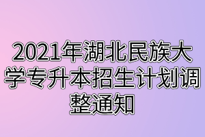 2021年湖北民族大學(xué)專升本招生計劃調(diào)整通知