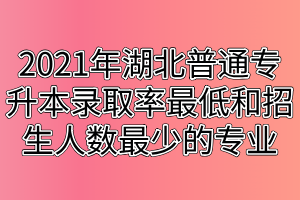 2021年湖北普通專升本錄取率最低和招生人數(shù)最少的專業(yè)匯總