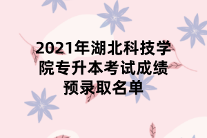 2021年湖北科技學院專升本考試成績預錄取名單