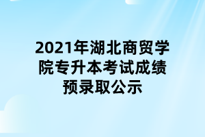 2021年湖北商貿(mào)學(xué)院專升本考試成績(jī)預(yù)錄取公示