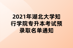 2021年湖北大學(xué)知行學(xué)院專升本考試預(yù)錄取名單通知