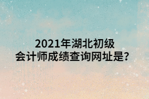 2021年湖北初級會計師成績查詢網(wǎng)址是？ (1)