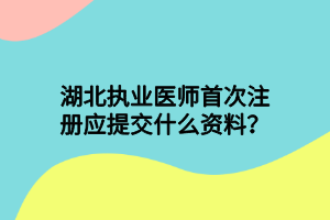 湖北執(zhí)業(yè)醫(yī)師首次注冊應提交什么資料？