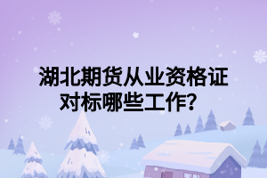 湖北期貨從業(yè)資格證對標哪些工作？