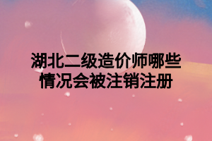 湖北二級造價師哪些情況會被注銷注冊