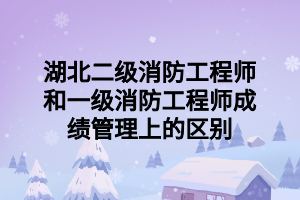 湖北二級(jí)消防工程師和一級(jí)消防工程師成績(jī)管理上的區(qū)別