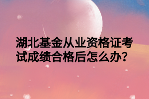 湖北基金從業(yè)資格證考試成績合格后怎么辦？