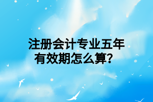 注冊(cè)會(huì)計(jì)專業(yè)五年有效期怎么算？