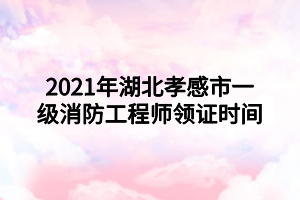 2021年湖北孝感市一級(jí)消防工程師領(lǐng)證時(shí)間