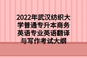 2022年武漢紡織大學普通專升本商務(wù)英語專業(yè)英語翻譯與寫作考試大綱