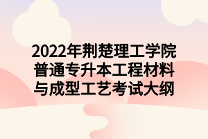 2022年荊楚理工學(xué)院普通專升本工程材料與成型工藝考試大綱