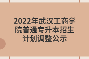 2022年武漢工商學(xué)院普通專升本招生計(jì)劃調(diào)整公示