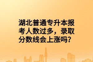 湖北普通專升本報考人數(shù)過多，錄取分數(shù)線會上漲嗎？