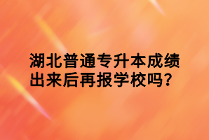 湖北普通專升本成績出來后再報學(xué)校嗎？